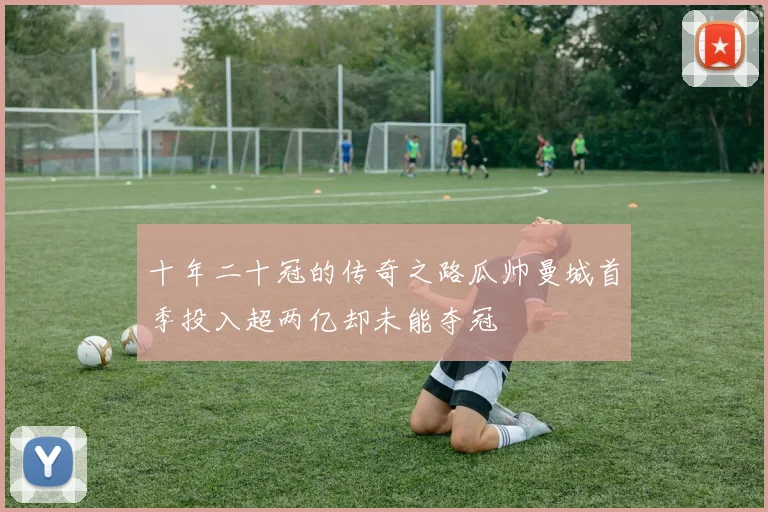 十年二十冠的传奇之路瓜帅曼城首季投入超两亿却未能夺冠