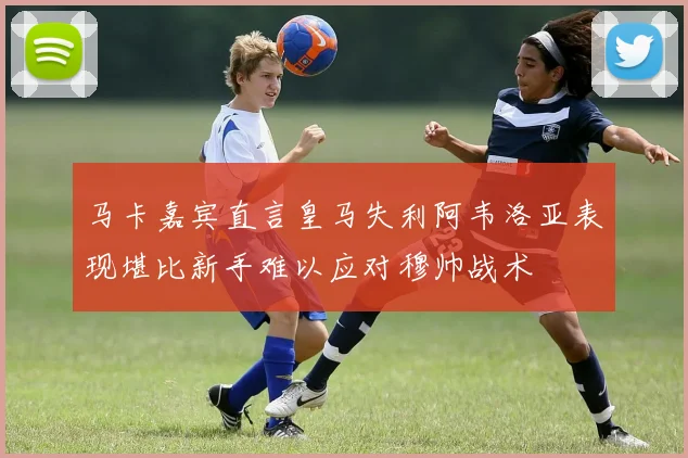 马卡嘉宾直言皇马失利阿韦洛亚表现堪比新手难以应对穆帅战术