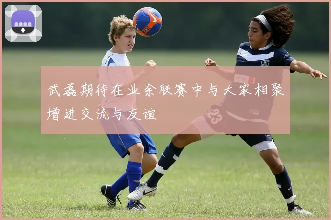 武磊期待在业余联赛中与大家相聚增进交流与友谊