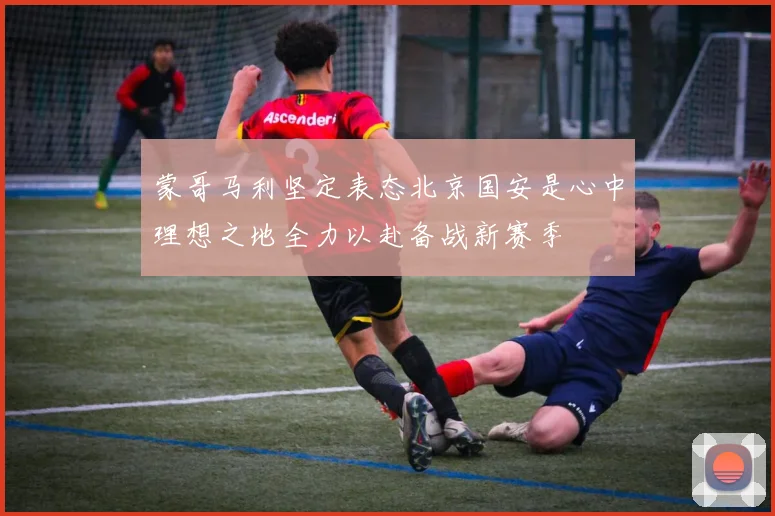 蒙哥马利坚定表态北京国安是心中理想之地全力以赴备战新赛季