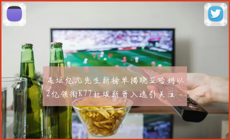 足坛亿元先生新榜单揭晓亚哈姆以2亿领衔K77杜埃新晋入选引关注