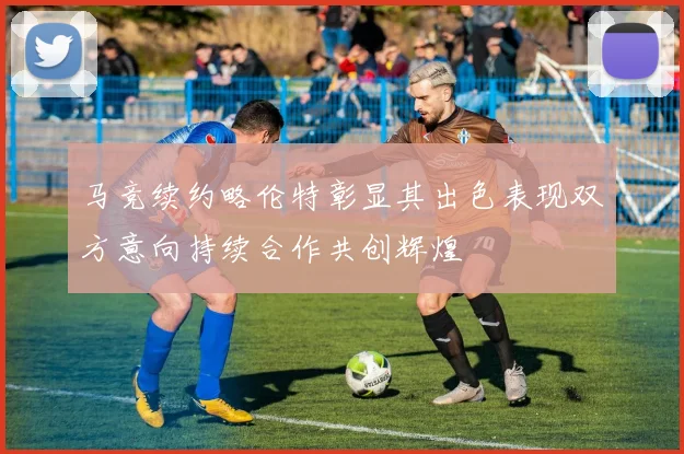 马竞续约略伦特彰显其出色表现双方意向持续合作共创辉煌