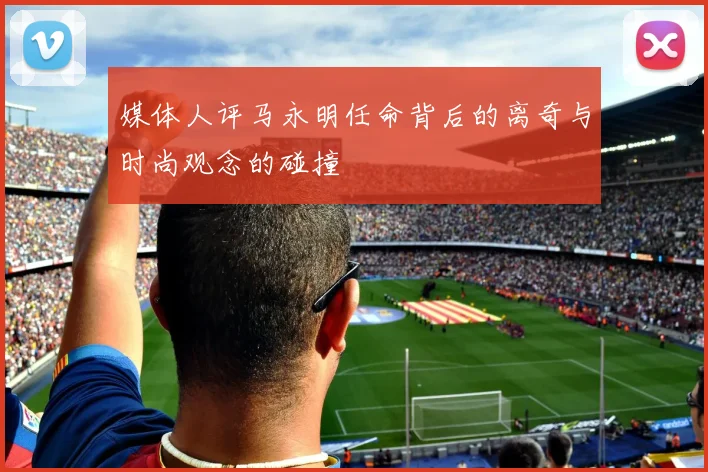 媒体人评马永明任命背后的离奇与时尚观念的碰撞