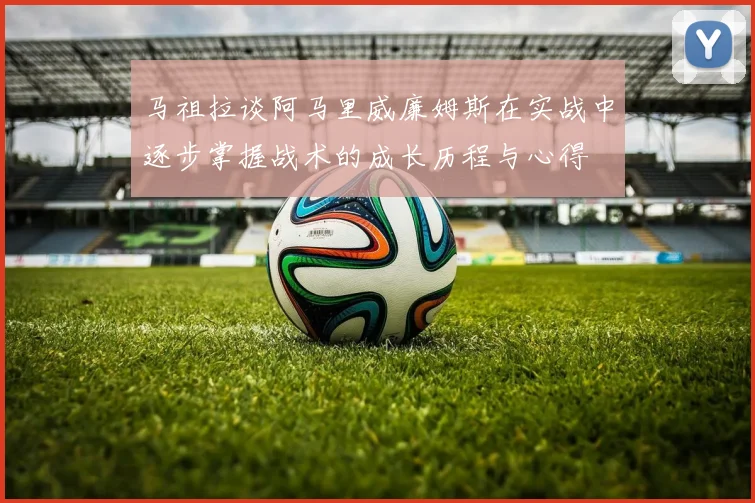 马祖拉谈阿马里威廉姆斯在实战中逐步掌握战术的成长历程与心得