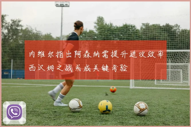 内维尔指出阿森纳需提升进攻效率西汉姆之战或成关键考验