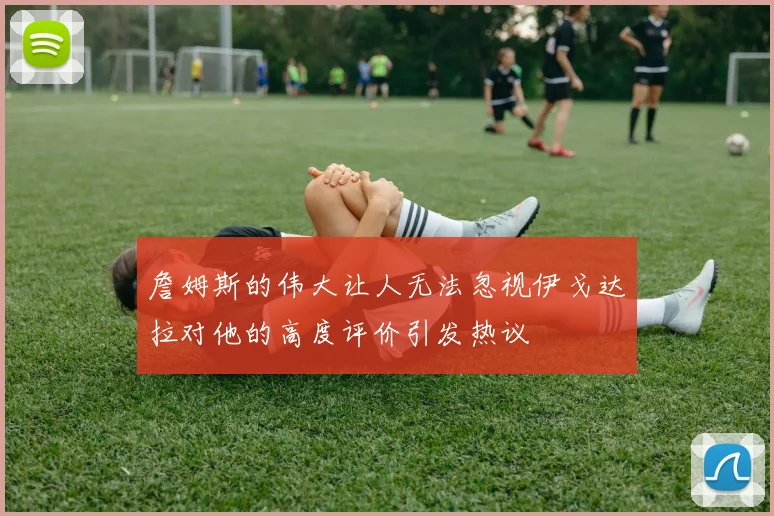 詹姆斯的伟大让人无法忽视伊戈达拉对他的高度评价引发热议