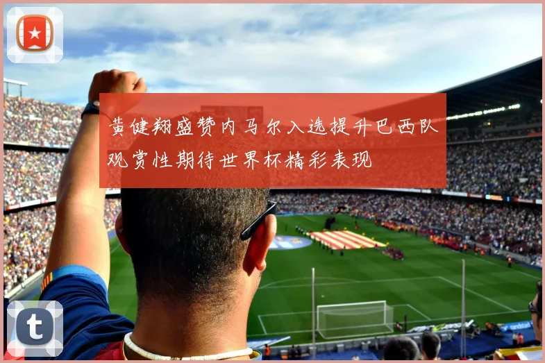 黄健翔盛赞内马尔入选提升巴西队观赏性期待世界杯精彩表现
