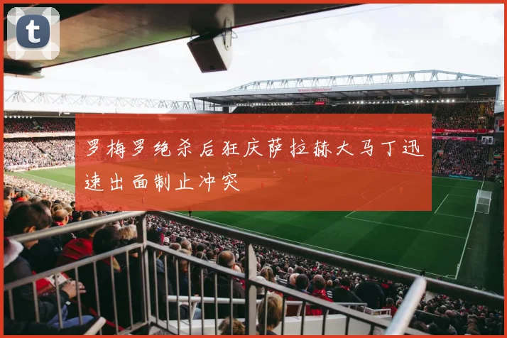 罗梅罗绝杀后狂庆萨拉赫大马丁迅速出面制止冲突