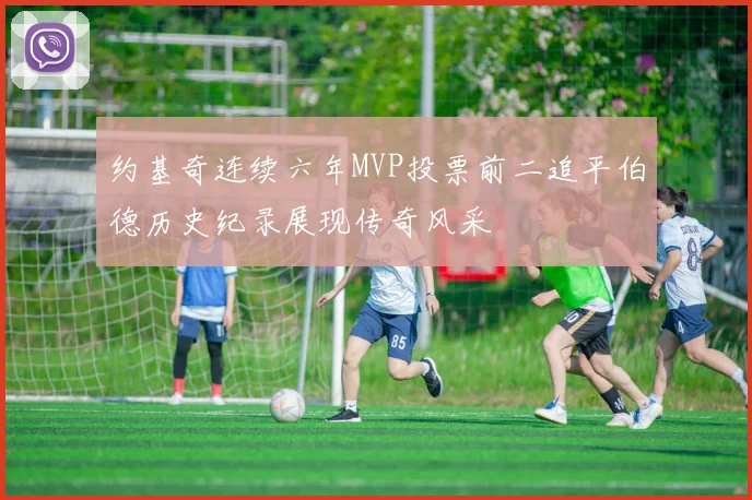 约基奇连续六年MVP投票前二追平伯德历史纪录展现传奇风采