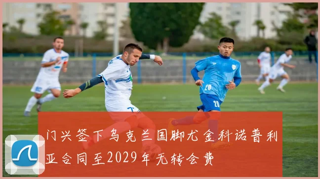 门兴签下乌克兰国脚尤金科诺普利亚合同至2029年无转会费
