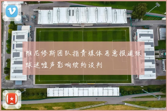 维尼修斯团队指责媒体恶意报道致球迷嘘声影响续约谈判